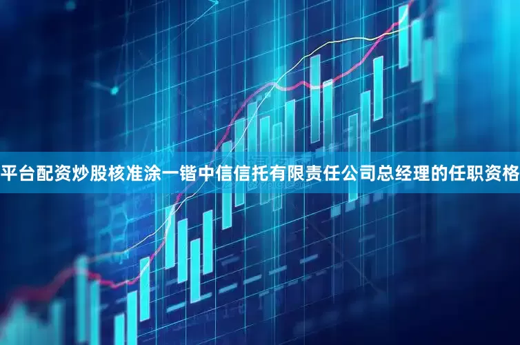 平台配资炒股核准涂一锴中信信托有限责任公司总经理的任职资格