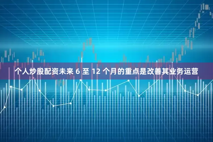 个人炒股配资未来 6 至 12 个月的重点是改善其业务运营