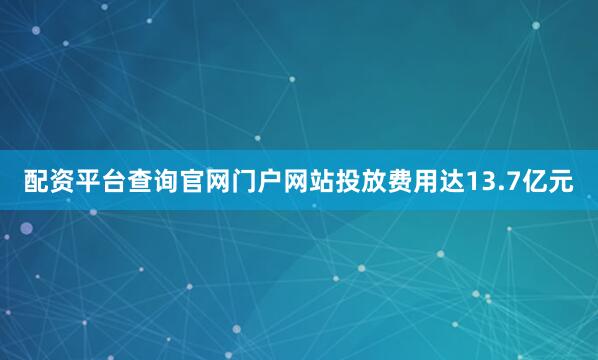 配资平台查询官网门户网站投放费用达13.7亿元