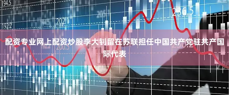 配资专业网上配资炒股李大钊留在苏联担任中国共产党驻共产国际代表
