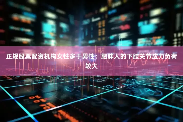 正规股票配资机构女性多于男性：肥胖人的下肢关节应力负荷较大