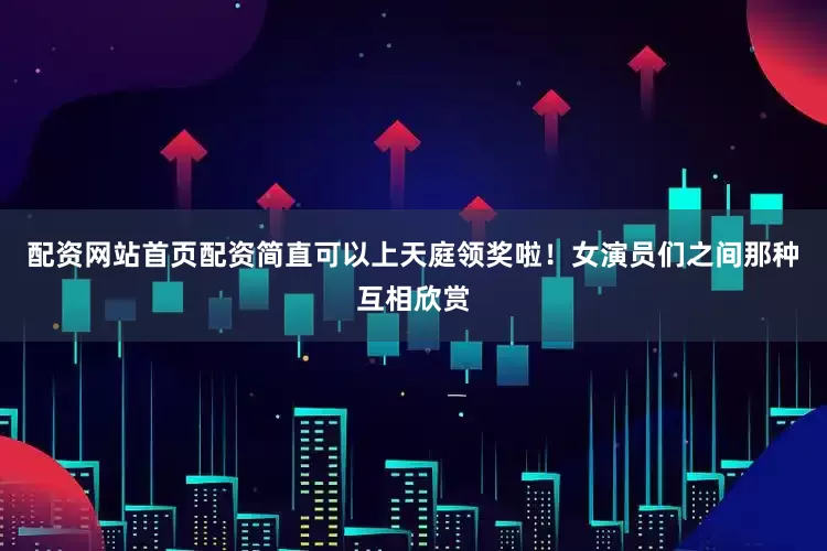 配资网站首页配资简直可以上天庭领奖啦！女演员们之间那种互相欣赏