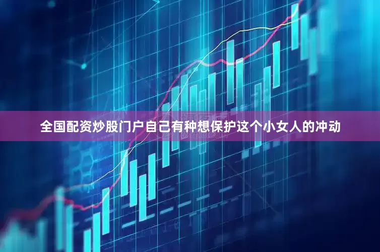 全国配资炒股门户自己有种想保护这个小女人的冲动