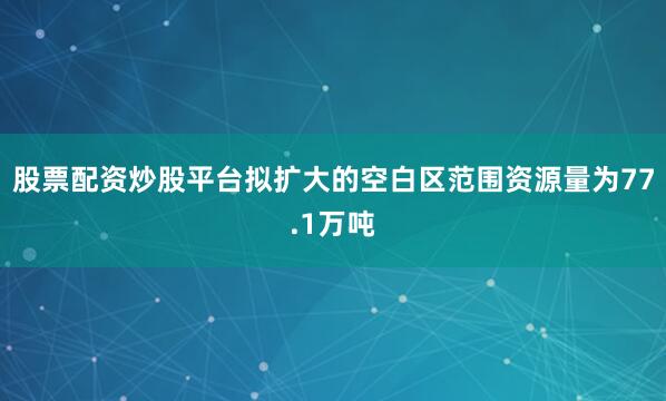 股票配资炒股平台拟扩大的空白区范围资源量为77.1万吨