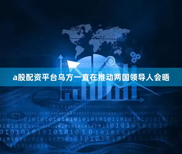 a股配资平台乌方一直在推动两国领导人会晤