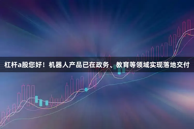 杠杆a股您好！机器人产品已在政务、教育等领域实现落地交付