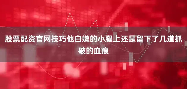 股票配资官网技巧他白嫩的小腿上还是留下了几道抓破的血痕
