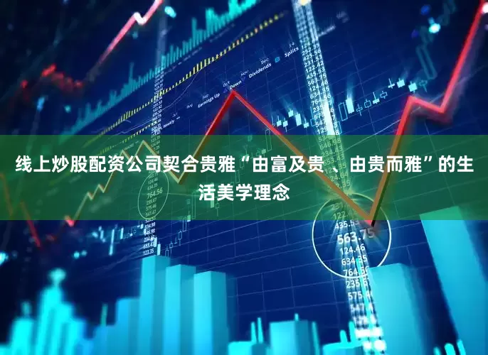 线上炒股配资公司契合贵雅“由富及贵 、由贵而雅”的生活美学理念