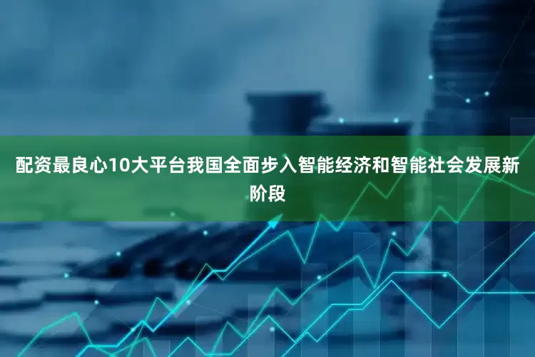 配资最良心10大平台我国全面步入智能经济和智能社会发展新阶段