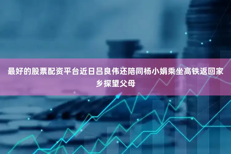 最好的股票配资平台近日吕良伟还陪同杨小娟乘坐高铁返回家乡探望父母